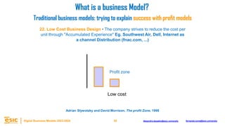 38
Digital Business Models 2023-2024 Alejandro.depablo@esic.university fernando.soria@esic.university
22. Low Cost Business Design • The company strives to reduce the cost per
unit through "Accumulated Experience" Eg. Southwest Air, Dell, Internet as
a channel Distribution (fnac.com, ...)
Low cost
What is a business Model?
Traditional business models: trying to explain success with profit models
Adrian Slywotzky and David Morrison, The profit Zone, 1998
Profit zone
 