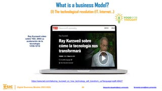 44
Digital Business Models 2023-2024 Alejandro.depablo@esic.university fernando.soria@esic.university
https://www.ted.com/talks/ray_kurzweil_on_how_technology_will_transform_us?language=es#t-48427
Ray Kurzweil vídeo
sobre TED, 2005 La
aceleración de la
tecnología
14'00-19'10
(I) The technological revolution (IT, Internet…)
What is a business Model?
 