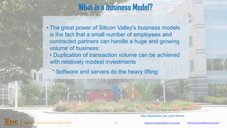 45
Digital Business Models 2023-2024 Alejandro.depablo@esic.university fernando.soria@esic.university
• The great power of Silicon Valley's business models
is the fact that a small number of employees and
contracted partners can handle a huge and growing
volume of business:
• Duplication of transaction volume can be achieved
with relatively modest investments
* Software and servers do the heavy lifting
eBay Headquarters, San Jose California
What is a business Model?
 