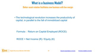47
Digital Business Models 2023-2024 Alejandro.depablo@esic.university fernando.soria@esic.university
Better asset rotation facilitates new business with low margin
4
Formula : Return on Capital Employed (ROCE)
ROCE = Net Income (R) / Equity (K)
• The technological revolution increases the productivity of
capital, in parallel to the fall of immobilized capital
What is a business Model?
 