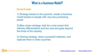 51
Digital Business Models 2023-2024 Alejandro.depablo@esic.university fernando.soria@esic.university
Current 3 trends
1) Strategy based on the pyramid: create a business
model based on people with very low purchasing
power
2) Blue ocean strategy: look for a new ocean that
rethinks differentiation and low cost and goes beyond
the limits of the industry
3) Cloning strategy: clone successful websites, and
replicate them in other countries
What is a business Model?
 