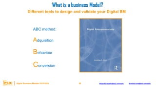58
Digital Business Models 2023-2024 Alejandro.depablo@esic.university fernando.soria@esic.university
ABC method:
Adquisition
Behaviour
Conversion
What is a business Model?
Different tools to design and validate your Digital BM
 
