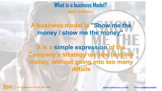 7
Digital Business Models 2023-2024 Alejandro.depablo@esic.university fernando.soria@esic.university
What is a business Model?
Basic Definition
A business model is "Show me the
money / show me the money".
It is a simple expression of the
Company's strategy on how to make
money, without going into too many
details
 