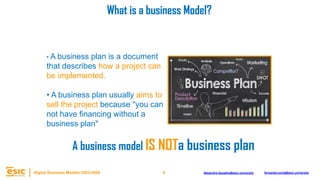 8
Digital Business Models 2023-2024 Alejandro.depablo@esic.university fernando.soria@esic.university
A business model IS NOTa business plan
• A business plan is a document
that describes how a project can
be implemented.
• A business plan usually aims to
sell the project because "you can
not have financing without a
business plan"
What is a business Model?
 