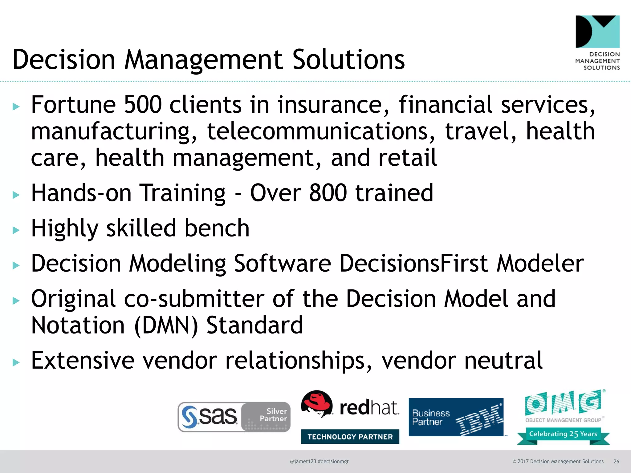 @jamet123 #decisionmgt © 2017 Decision Management Solutions 26
Decision Management Solutions
▶ Fortune 500 clients in insurance, financial services,
manufacturing, telecommunications, travel, health
care, health management, and retail
▶ Hands-on Training - Over 800 trained
▶ Highly skilled bench
▶ Decision Modeling Software DecisionsFirst Modeler
▶ Original co-submitter of the Decision Model and
Notation (DMN) Standard
▶ Extensive vendor relationships, vendor neutral
 