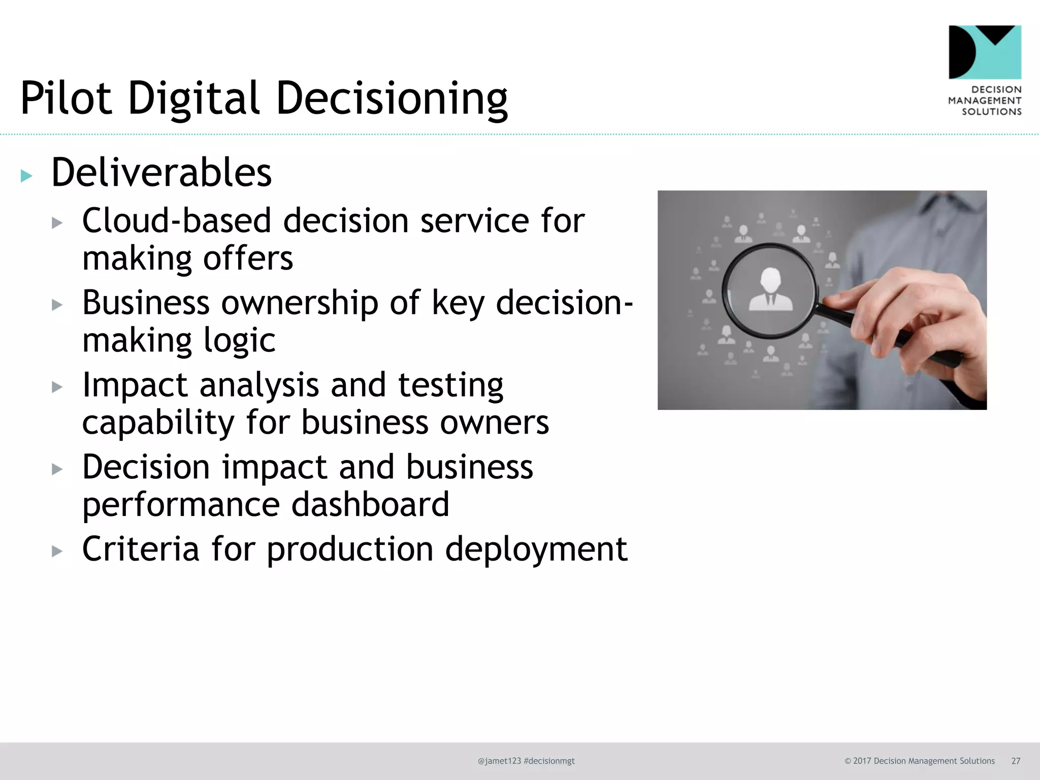 @jamet123 #decisionmgt © 2017 Decision Management Solutions 27
Pilot Digital Decisioning
▶ Deliverables
▶ Cloud-based decision service for
making offers
▶ Business ownership of key decision-
making logic
▶ Impact analysis and testing
capability for business owners
▶ Decision impact and business
performance dashboard
▶ Criteria for production deployment
 