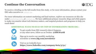 IDG Communications, Inc.
9
Continue the Conversation
To get results from IDG research when it happens,
or any other news, follow us on Twitter: @IDGWorld
ADDITIONAL WAYS TO STAY ON TOP OF INFORMATION FROM IDG :
Sign up to receive our monthly marketing
newsletter at www.idg.com/newsletter
Visit us on LinkedIn here:
https://www.linkedin.com/company-beta/3731/
To receive a briefing on the full results from this study, or for more information, please contact your
IDG sales executive or contact us.
For more information on content marketing and lead nurture, explore our resources on this site
under marketing tools, or contact us. We have additional primary research, blogs and white papers
to make you smarter about tech decision makers, and targeted products and programs to help you
reach them!
 