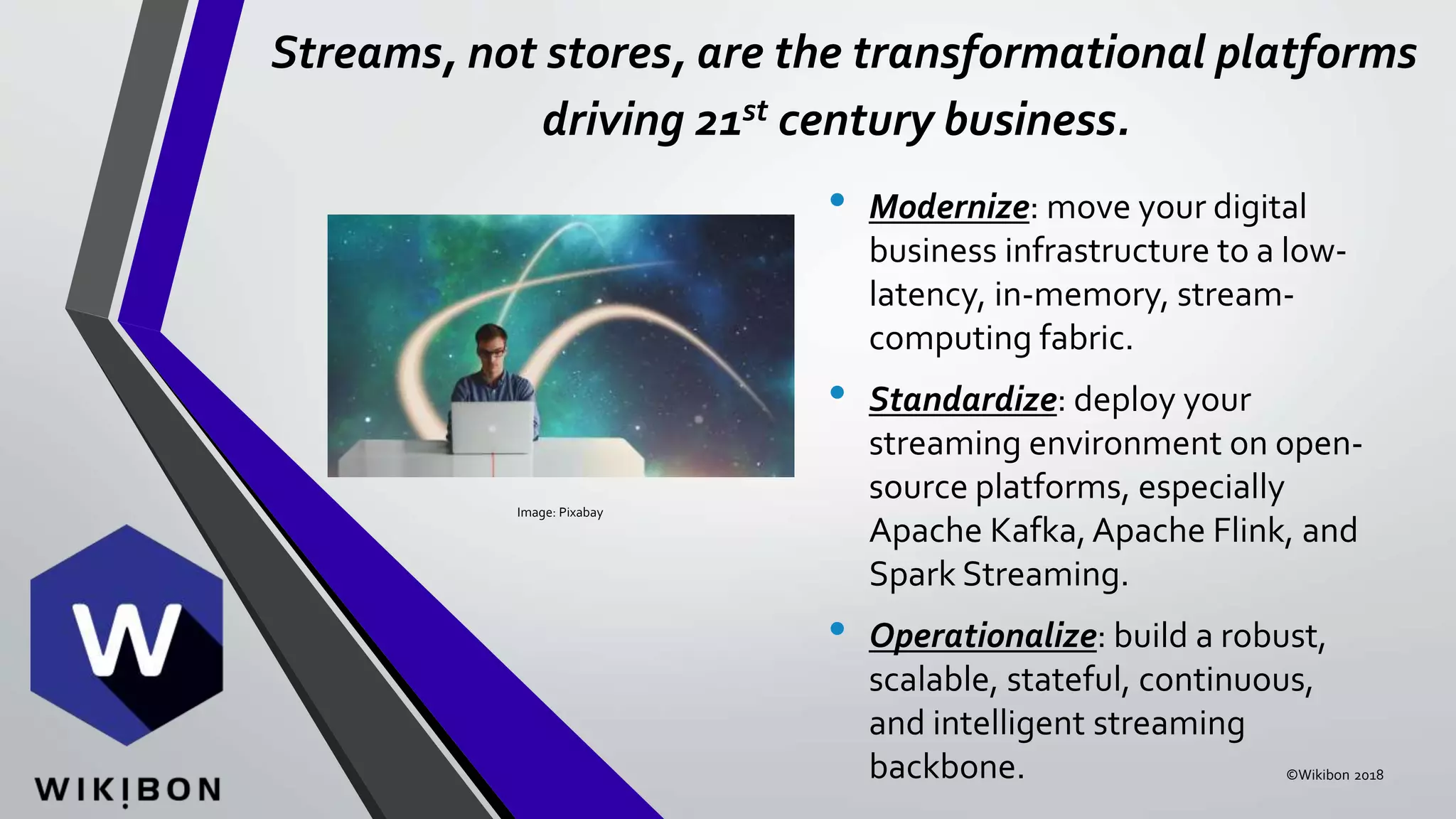 Streams, not stores, are the transformational platforms
driving 21st century business.
• Modernize: move your digital
business infrastructure to a low-
latency, in-memory, stream-
computing fabric.
• Standardize: deploy your
streaming environment on open-
source platforms, especially
Apache Kafka,Apache Flink, and
Spark Streaming.
• Operationalize: build a robust,
scalable, stateful, continuous,
and intelligent streaming
backbone. ©Wikibon 2018
Image: Pixabay
 