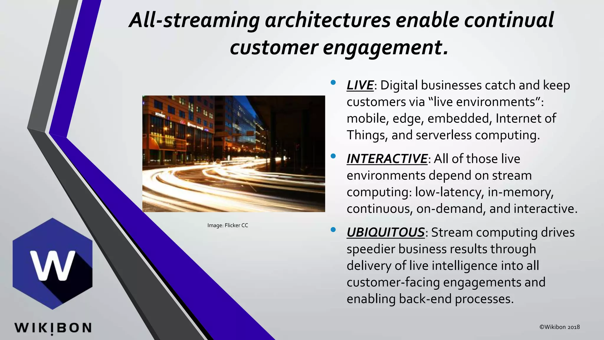 All-streaming architectures enable continual
customer engagement.
• LIVE: Digital businesses catch and keep
customers via “live environments”:
mobile, edge, embedded, Internet of
Things, and serverless computing.
• INTERACTIVE: All of those live
environments depend on stream
computing: low-latency, in-memory,
continuous, on-demand, and interactive.
• UBIQUITOUS: Stream computing drives
speedier business results through
delivery of live intelligence into all
customer-facing engagements and
enabling back-end processes.
Image: Flicker CC
©Wikibon 2018
 
