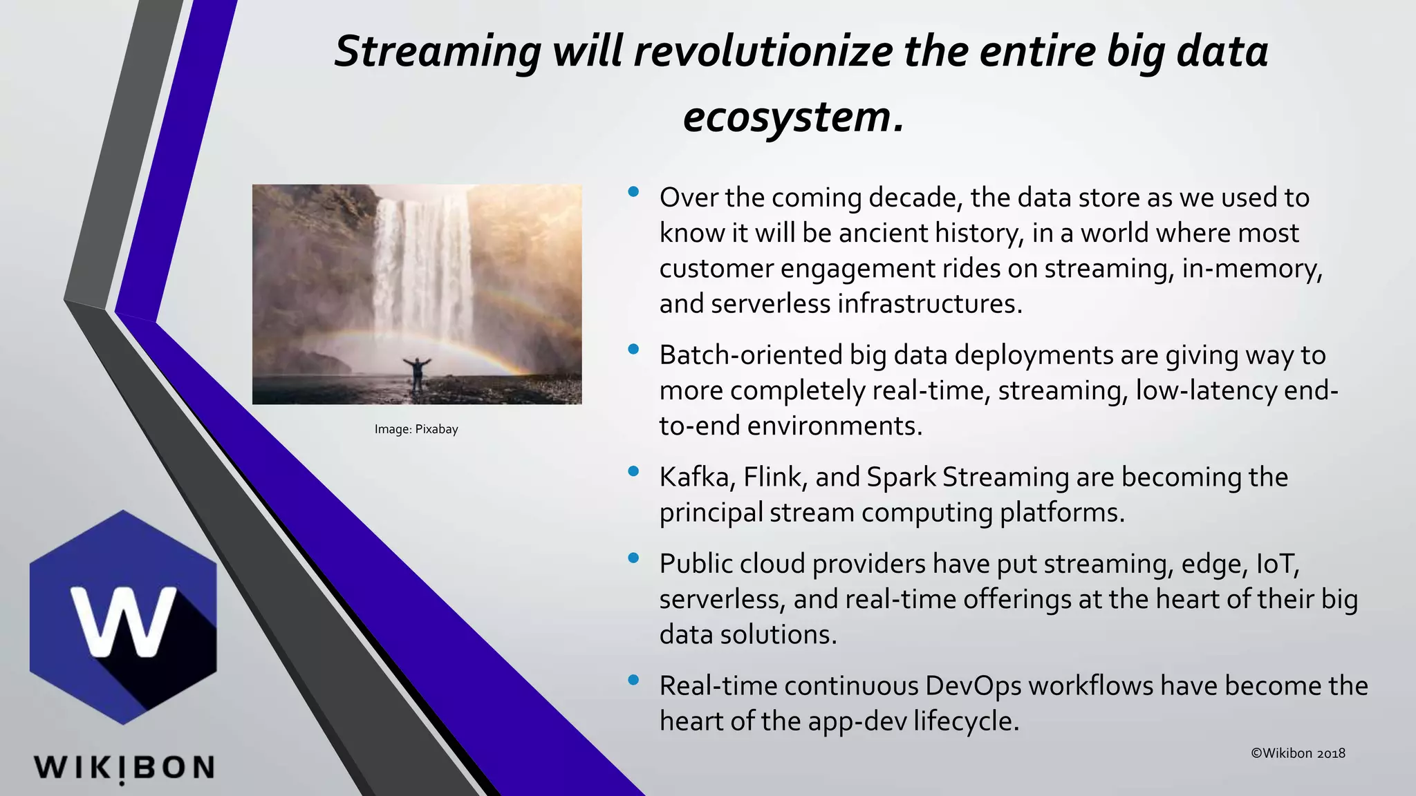 Streaming will revolutionize the entire big data
ecosystem.
• Over the coming decade, the data store as we used to
know it will be ancient history, in a world where most
customer engagement rides on streaming, in-memory,
and serverless infrastructures.
• Batch-oriented big data deployments are giving way to
more completely real-time, streaming, low-latency end-
to-end environments.
• Kafka, Flink, and Spark Streaming are becoming the
principal stream computing platforms.
• Public cloud providers have put streaming, edge, IoT,
serverless, and real-time offerings at the heart of their big
data solutions.
• Real-time continuous DevOps workflows have become the
heart of the app-dev lifecycle.
Image: Pixabay
©Wikibon 2018
 