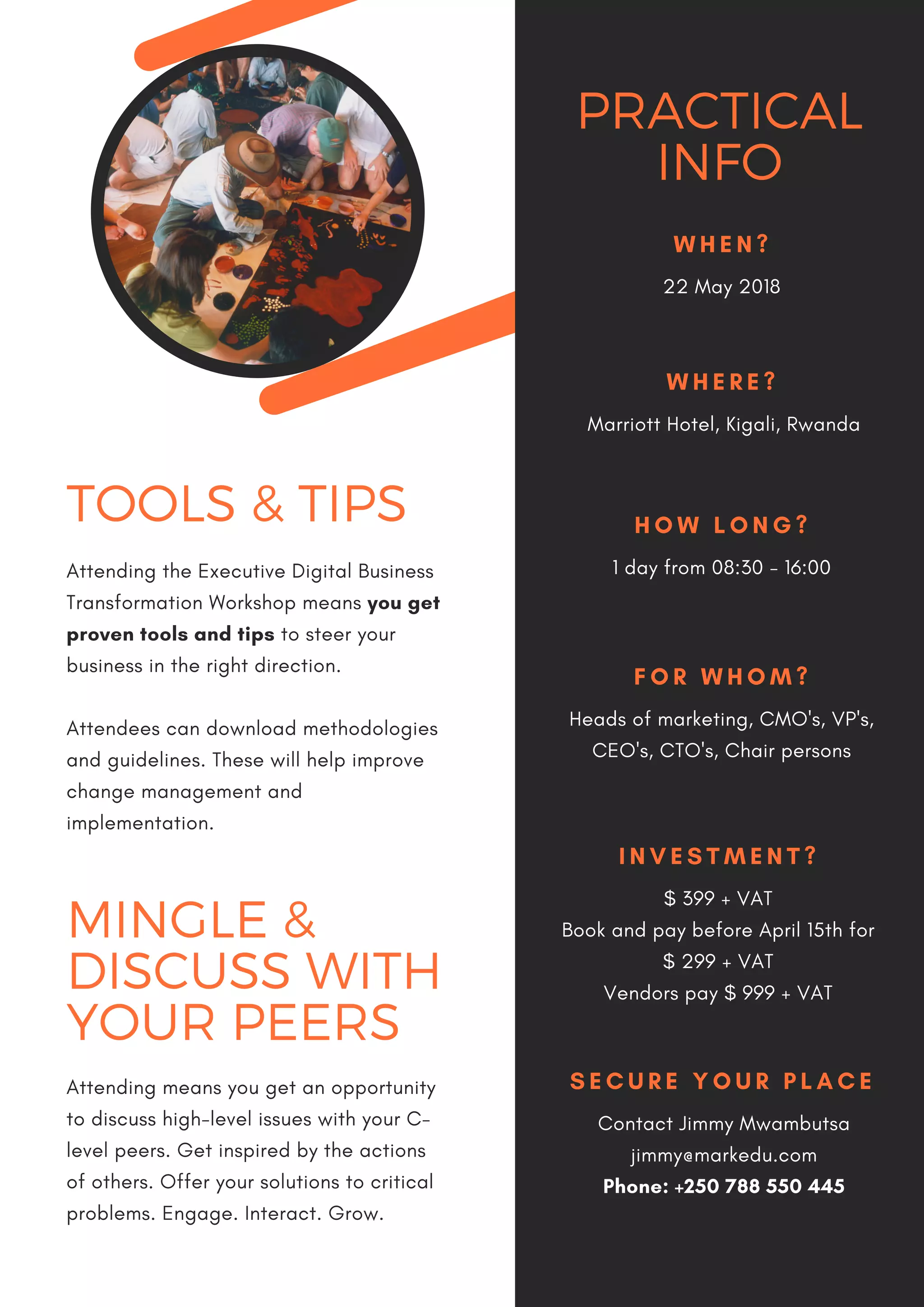 PRACTICAL
INFO
W H E N ?
22 May 2018
W H E R E ?
Marriott Hotel, Kigali, Rwanda
H O W L O N G ?
1 day from 08:30 - 16:00
F O R W H O M ?
Heads of marketing, CMO's, VP's,
CEO's, CTO's, Chair persons
I N V E S T M E N T ?
$ 399 + VAT
Book and pay before April 15th for
$ 299 + VAT
Vendors pay $ 999 + VAT
S E C U R E Y O U R P L A C E
Contact Jimmy Mwambutsa
jimmy@markedu.com
Phone: +250 788 550 445
TOOLS & TIPS
Attending the Executive Digital Business
Transformation Workshop means you get
proven tools and tips to steer your
business in the right direction. 
Attendees can download methodologies
and guidelines. These will help improve
change management and
implementation.  
MINGLE &
DISCUSS WITH
YOUR PEERS
Attending means you get an opportunity
to discuss high-level issues with your C-
level peers. Get inspired by the actions
of others. Offer your solutions to critical
problems. Engage. Interact. Grow.
 