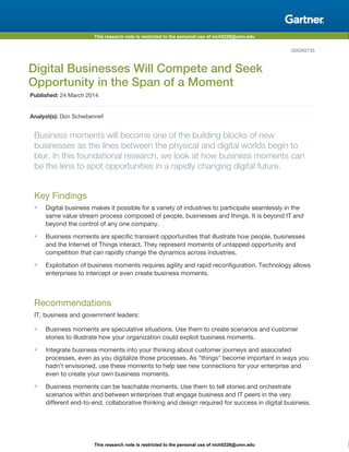 This research note is restricted to the personal use of nich0226@umn.edu
This research note is restricted to the personal use of nich0226@umn.edu
G00262735
Digital Businesses Will Compete and Seek
Opportunity in the Span of a Moment
Published: 24 March 2014
Analyst(s): Don Scheibenreif
Business moments will become one of the building blocks of new
businesses as the lines between the physical and digital worlds begin to
blur. In this foundational research, we look at how business moments can
be the lens to spot opportunities in a rapidly changing digital future.
Key Findings
■ Digital business makes it possible for a variety of industries to participate seamlessly in the
same value stream process composed of people, businesses and things. It is beyond IT and
beyond the control of any one company.
■ Business moments are specific transient opportunities that illustrate how people, businesses
and the Internet of Things interact. They represent moments of untapped opportunity and
competition that can rapidly change the dynamics across industries.
■ Exploitation of business moments requires agility and rapid reconfiguration. Technology allows
enterprises to intercept or even create business moments.
Recommendations
IT, business and government leaders:
■ Business moments are speculative situations. Use them to create scenarios and customer
stories to illustrate how your organization could exploit business moments.
■ Integrate business moments into your thinking about customer journeys and associated
processes, even as you digitalize those processes. As "things" become important in ways you
hadn't envisioned, use these moments to help see new connections for your enterprise and
even to create your own business moments.
■ Business moments can be teachable moments. Use them to tell stories and orchestrate
scenarios within and between enterprises that engage business and IT peers in the very
different end-to-end, collaborative thinking and design required for success in digital business.
 