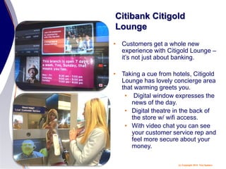 (c) Copyright 2014 Tery Spataro
Citibank Citigold
Lounge
• Customers get a whole new
experience with Citigold Lounge –
it’s not just about banking.
• Taking a cue from hotels, Citigold
Lounge has lovely concierge area
that warming greets you.
• Digital window expresses the
news of the day.
• Digital theatre in the back of
the store w/ wifi access.
• With video chat you can see
your customer service rep and
feel more secure about your
money.
 