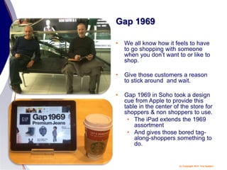(c) Copyright 2014 Tery Spataro
Gap 1969
• We all know how it feels to have
to go shopping with someone
when you don’t want to or like to
shop.
• Give those customers a reason
to stick around and wait.
• Gap 1969 in Soho took a design
cue from Apple to provide this
table in the center of the store for
shoppers & non shoppers to use.
• The iPad extends the 1969
assortment
• And gives those bored tag-
along-shoppers something to
do.
 