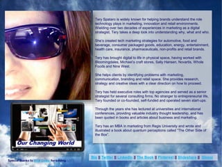 (c) Copyright 2014 Tery Spataro
Tery Spataro is widely known for helping brands understand the role
technology plays in marketing, innovation and retail environments.
Wielding over two decades of experiences in marketing as a digital
strategist, Tery takes a deep look into understanding why, what and who.
She’s created tech marketing strategies for automotive, food and
beverage, consumer packaged goods, education, energy, entertainment,
health care, insurance, pharmaceuticals, non-profits and retail brands.
Tery has brought digital to life in physical space, having worked with
Bloomingdales, Michael’s craft stores, Sally Hansen, Novartis, Whole
Foods and Nine West.
She helps clients by identifying problems with marketing,
communication, branding and retail space. She provides research,
strategy and creative ideas with a clear direction on how to proceed.
Tery has held executive roles with top agencies and served as a senior
strategist for several consulting firms. No stranger to entrepreneurial life,
Tery founded or co-founded, self-funded and operated seven start-ups.
Through the years she has lectured at universities and international
conferences, providing valuable industry thought leadership, and has
been quoted in books and articles about business and marketing.
Tery has an MBA in marketing from Regis University and wrote and
illustrated a book about quantum perceptions called “The Other Side of
the Box”.
Special thanks to Rick Colby for editing.
Bio || Twitter || LinkedIn || The Book || Pinterest || Slideshare || Glossi
 