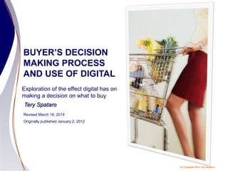 (c) Copyright 2014 Tery Spataro
BUYER’S DECISION
MAKING PROCESS
AND USE OF DIGITAL
Revised March 16, 2014
Originally published January 2, 2012
Tery Spataro
Exploration of the effect digital has on
making a decision on what to buy
 
