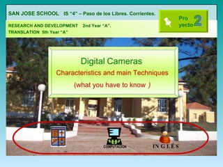 Digital   Cameras Characteristics and main Techniques (what you have to know   ) SAN JOSE SCHOOL   IS “4” – Paso de los Libres. Corrientes.   RESEARCH AND DEVELOPMENT  2nd Year “A”.  TRANSLATION  5th Year “A”   2 COMPUTACIÓN INGLÉS  Pro yecto   