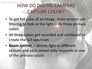 HOW DO DIGITAL CAMERAS
          CAPTURE COLOR?
• To get full color of an image, most sensors use
  filtering to look at the light in its three primary
  colors
• All three colors get recorded and combined to
  create the full spectrum
• Beam splitter – directs light to different
  sensors and each sensor only responds to one
  of the primary colors
 