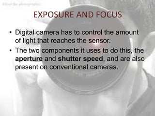 EXPOSURE AND FOCUS
• Digital camera has to control the amount
  of light that reaches the sensor.
• The two components it uses to do this, the
  aperture and shutter speed, and are also
  present on conventional cameras.
 