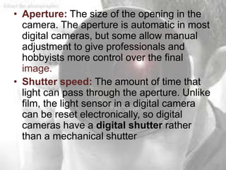 • Aperture: The size of the opening in the
  camera. The aperture is automatic in most
  digital cameras, but some allow manual
  adjustment to give professionals and
  hobbyists more control over the final
  image.
• Shutter speed: The amount of time that
  light can pass through the aperture. Unlike
  film, the light sensor in a digital camera
  can be reset electronically, so digital
  cameras have a digital shutter rather
  than a mechanical shutter
 