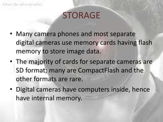 STORAGE
• Many camera phones and most separate
  digital cameras use memory cards having flash
  memory to store image data.
• The majority of cards for separate cameras are
  SD format; many are CompactFlash and the
  other formats are rare.
• Digital cameras have computers inside, hence
  have internal memory.
 