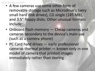 • A few cameras use some other form of
  removable storage such as Microdrive's (very
  small hard disk drives), CD single (185 MB),
  and 3.5" floppy disks. Other unusual formats
  include:
• Onboard flash memory — Cheap cameras and
  cameras secondary to the device's main use
  (such as a camera phone)
• PC Card hard drives — early professional
  cameras thermal printer — known only in one
  model of camera that printed images
  immediately rather than storing.
 