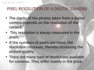 PIXEL RESOLUTION OF A DIGITAL CAMERA
• The clarity of the photos taken from a digital
  camera depends on the resolution of the
  camera.
• This resolution is always measured in the
  pixels.
• If the numbers of pixels are more, the
  resolution increases, thereby increasing the
  picture quality.
• There are many type of resolutions available
  for cameras. They differ mainly in the price.
 
