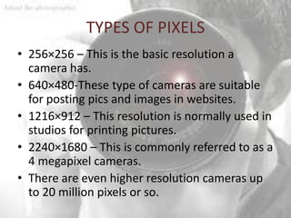 TYPES OF PIXELS
• 256×256 – This is the basic resolution a
  camera has.
• 640×480-These type of cameras are suitable
  for posting pics and images in websites.
• 1216×912 – This resolution is normally used in
  studios for printing pictures.
• 2240×1680 – This is commonly referred to as a
  4 megapixel cameras.
• There are even higher resolution cameras up
  to 20 million pixels or so.
 