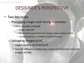 DESIGNER’S PERSPECTIVE
• Two key tasks
     – Processing images and storing in memory
       • When shutter pressed:
          – Image captured
          – Converted to digital form by charge-coupled device (CCD)
          – Compressed and archived in internal memory
     – Uploading images to PC
       • Digital camera attached to PC
       • Special software commands camera to transmit archived
         images serially

17
 