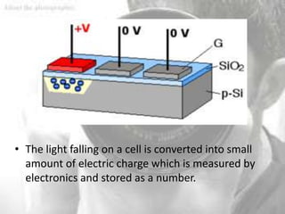 • The light falling on a cell is converted into small
  amount of electric charge which is measured by
  electronics and stored as a number.
 