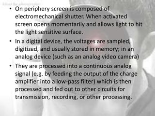 • On periphery screen is composed of
  electromechanical shutter. When activated
  screen opens momentarily and allows light to hit
  the light sensitive surface.
• In a digital device, the voltages are sampled,
  digitized, and usually stored in memory; in an
  analog device (such as an analog video camera)
• They are processed into a continuous analog
  signal (e.g. by feeding the output of the charge
  amplifier into a low-pass filter) which is then
  processed and fed out to other circuits for
  transmission, recording, or other processing.
 