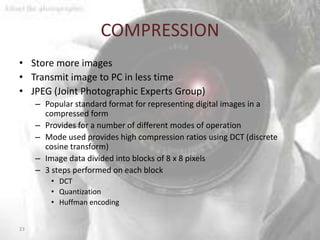 COMPRESSION
• Store more images
• Transmit image to PC in less time
• JPEG (Joint Photographic Experts Group)
     – Popular standard format for representing digital images in a
       compressed form
     – Provides for a number of different modes of operation
     – Mode used provides high compression ratios using DCT (discrete
       cosine transform)
     – Image data divided into blocks of 8 x 8 pixels
     – 3 steps performed on each block
         • DCT
         • Quantization
         • Huffman encoding


23
 