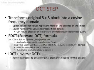 DCT STEP
• Transforms original 8 x 8 block into a cosine-
  frequency domain
     – Upper-left corner values represent more of the essence of the image
     – Lower-right corner values represent finer details
          • Can reduce precision of these values and retain reasonable image quality
• FDCT (Forward DCT) formula
     – C(h) = if (h == 0) then 1/sqrt(2) else 1.0
          • Auxiliary function used in main function F(u,v)
     – F(u,v) = ¼ x C(u) x C(v) Σx=0..7 Σy=0..7 Dxy x cos(π(2u + 1)u/16) x cos(π(2y + 1)v/16)
          • Gives encoded pixel at row u, column v
          • Dxy is original pixel value at row x, column y

• IDCT (Inverse DCT)
     – Reverses process to obtain original block (not needed for this design)


24
 
