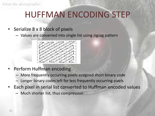 HUFFMAN ENCODING STEP
• Serialize 8 x 8 block of pixels
     – Values are converted into single list using zigzag pattern




• Perform Huffman encoding
     – More frequently occurring pixels assigned short binary code
     – Longer binary codes left for less frequently occurring pixels
• Each pixel in serial list converted to Huffman encoded values
     – Much shorter list, thus compression


26
 