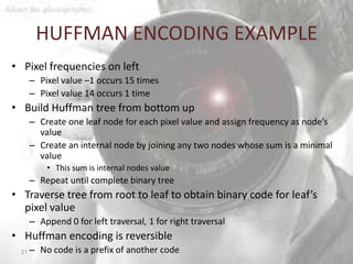 HUFFMAN ENCODING EXAMPLE
• Pixel frequencies on left
       – Pixel value –1 occurs 15 times
       – Pixel value 14 occurs 1 time
• Build Huffman tree from bottom up
       – Create one leaf node for each pixel value and assign frequency as node’s
         value
       – Create an internal node by joining any two nodes whose sum is a minimal
         value
           • This sum is internal nodes value
       – Repeat until complete binary tree
• Traverse tree from root to leaf to obtain binary code for leaf’s
  pixel value
       – Append 0 for left traversal, 1 for right traversal
• Huffman encoding is reversible
  27   – No code is a prefix of another code
 