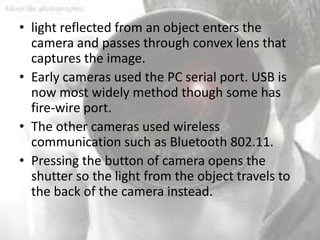 • light reflected from an object enters the
  camera and passes through convex lens that
  captures the image.
• Early cameras used the PC serial port. USB is
  now most widely method though some has
  fire-wire port.
• The other cameras used wireless
  communication such as Bluetooth 802.11.
• Pressing the button of camera opens the
  shutter so the light from the object travels to
  the back of the camera instead.
 