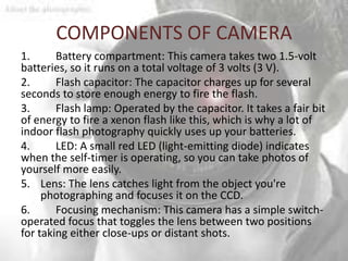 COMPONENTS OF CAMERA
1.      Battery compartment: This camera takes two 1.5-volt
batteries, so it runs on a total voltage of 3 volts (3 V).
2.      Flash capacitor: The capacitor charges up for several
seconds to store enough energy to fire the flash.
3.      Flash lamp: Operated by the capacitor. It takes a fair bit
of energy to fire a xenon flash like this, which is why a lot of
indoor flash photography quickly uses up your batteries.
4.      LED: A small red LED (light-emitting diode) indicates
when the self-timer is operating, so you can take photos of
yourself more easily.
5. Lens: The lens catches light from the object you're
     photographing and focuses it on the CCD.
6.      Focusing mechanism: This camera has a simple switch-
operated focus that toggles the lens between two positions
for taking either close-ups or distant shots.
 