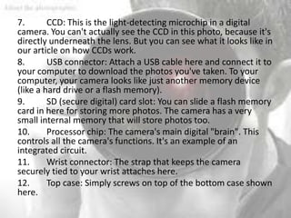7.       CCD: This is the light-detecting microchip in a digital
camera. You can't actually see the CCD in this photo, because it's
directly underneath the lens. But you can see what it looks like in
our article on how CCDs work.
8.       USB connector: Attach a USB cable here and connect it to
your computer to download the photos you've taken. To your
computer, your camera looks like just another memory device
(like a hard drive or a flash memory).
9.       SD (secure digital) card slot: You can slide a flash memory
card in here for storing more photos. The camera has a very
small internal memory that will store photos too.
10.      Processor chip: The camera's main digital "brain". This
controls all the camera's functions. It's an example of an
integrated circuit.
11.      Wrist connector: The strap that keeps the camera
securely tied to your wrist attaches here.
12.      Top case: Simply screws on top of the bottom case shown
here.
 