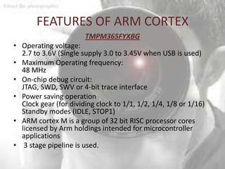 FEATURES OF ARM CORTEX
                       TMPM365FYXBG
• Operating voltage:
  2.7 to 3.6V (Single supply 3.0 to 3.45V when USB is used)
• Maximum Operating frequency:
  48 MHz
• On-chip debug circuit:
  JTAG, SWD, SWV or 4-bit trace interface
• Power saving operation
  Clock gear (for dividing clock to 1/1, 1/2, 1/4, 1/8 or 1/16)
  Standby modes (IDLE, STOP1)
• ARM cortex M is a group of 32 bit RISC processor cores
  licensed by Arm holdings intended for microcontroller
  applications
• 3 stage pipeline is used.
 