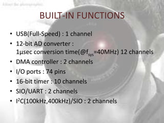 BUILT-IN FUNCTIONS
• USB(Full-Speed) : 1 channel
• 12-bit AD converter :
  1µsec conversion time(@fsys=40MHz) 12 channels
• DMA controller : 2 channels
• I/O ports : 74 pins
• 16-bit timer : 10 channels
• SIO/UART : 2 channels
• I2C(100kHz,400kHz)/SIO : 2 channels
 