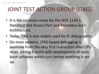 JOINT TEST ACTION GROUP (JTAG)
• It is the common name for the IEEE 1149.1
  Standard Test Access Port and Boundary-Scan
  Architecture.
• Today JTAG is also widely used for IC debug ports.
• On most systems, JTAG-based debugging is
  available from the very first instruction after CPU
  reset, letting it assist with development of early
  boot software which runs before anything is set
  up.
 