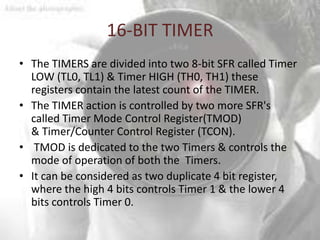 16-BIT TIMER
• The TIMERS are divided into two 8-bit SFR called Timer
  LOW (TL0, TL1) & Timer HIGH (TH0, TH1) these
  registers contain the latest count of the TIMER.
• The TIMER action is controlled by two more SFR's
  called Timer Mode Control Register(TMOD)
  & Timer/Counter Control Register (TCON).
• TMOD is dedicated to the two Timers & controls the
  mode of operation of both the Timers.
• It can be considered as two duplicate 4 bit register,
  where the high 4 bits controls Timer 1 & the lower 4
  bits controls Timer 0.
 