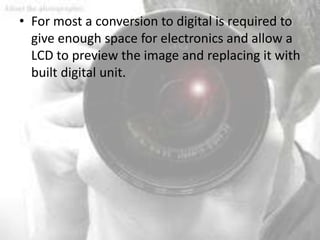 • For most a conversion to digital is required to
  give enough space for electronics and allow a
  LCD to preview the image and replacing it with
  built digital unit.
 