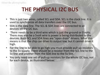 THE PHYSICAL I2C BUS
• This is just two wires, called SCL and SDA. SCL is the clock line. It is
  used to synchronize all data transfers over the I2C bus.
• SDA is the data line. The SCL & SDA lines are connected to all
  devices on the I2C bus.
• There needs to be a third wire which is just the ground or 0 volts.
  There may also be a 5volt wire is power is being distributed to the
  devices. Both SCL and SDA lines are "open drain" drivers. What this
  means is that the chip can drive its output low, but it cannot drive it
  high.
• For the line to be able to go high you must provide pull-up resistors
  to the 5v supply. There should be a resistor from the SCL line to the
  5v line and another from the SDA line to the 5v line.
• You only need one set of pull-up resistors for the whole I2C bus, not
  for each device, as illustrated below:
 