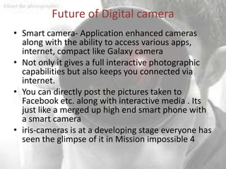 Future of Digital camera
• Smart camera- Application enhanced cameras
  along with the ability to access various apps,
  internet, compact like Galaxy camera
• Not only it gives a full interactive photographic
  capabilities but also keeps you connected via
  internet.
• You can directly post the pictures taken to
  Facebook etc. along with interactive media . Its
  just like a merged up high end smart phone with
  a smart camera
• iris-cameras is at a developing stage everyone has
  seen the glimpse of it in Mission impossible 4
 