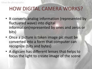 HOW DIGITAL CAMERA WORKS?
• It converts analog information (represented by
  fluctuated wave) into digital
  information(represented by ones and zeros or
  bits)
• Once a picture is taken image pic must be
  converted into a form that computer can
  recognize (bits and bytes)
• A digicam has different lenses that helps to
  focus the light to create image of the scene
 
