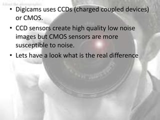• Digicams uses CCDs (charged coupled devices)
  or CMOS.
• CCD sensors create high quality low noise
  images but CMOS sensors are more
  susceptible to noise.
• Lets have a look what is the real difference
 