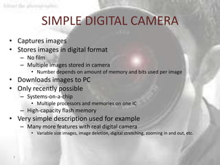 SIMPLE DIGITAL CAMERA
• Captures images
• Stores images in digital format
     – No film
     – Multiple images stored in camera
         • Number depends on amount of memory and bits used per image
• Downloads images to PC
• Only recently possible
     – Systems-on-a-chip
         • Multiple processors and memories on one IC
     – High-capacity flash memory
• Very simple description used for example
     – Many more features with real digital camera
         • Variable size images, image deletion, digital stretching, zooming in and out, etc.



 7
 