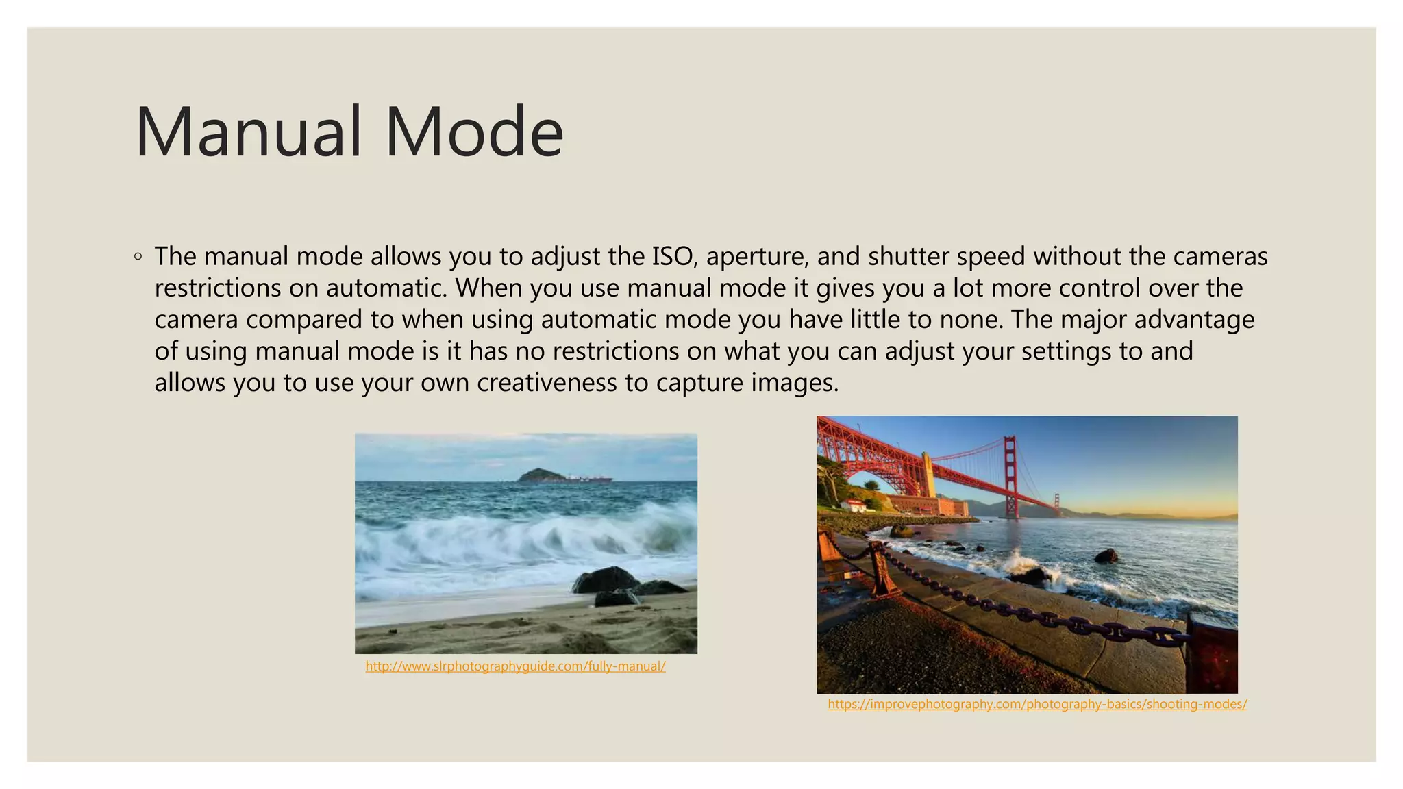 Manual Mode
◦ The manual mode allows you to adjust the ISO, aperture, and shutter speed without the cameras
restrictions on automatic. When you use manual mode it gives you a lot more control over the
camera compared to when using automatic mode you have little to none. The major advantage
of using manual mode is it has no restrictions on what you can adjust your settings to and
allows you to use your own creativeness to capture images.
http://www.slrphotographyguide.com/fully-manual/
https://improvephotography.com/photography-basics/shooting-modes/
 