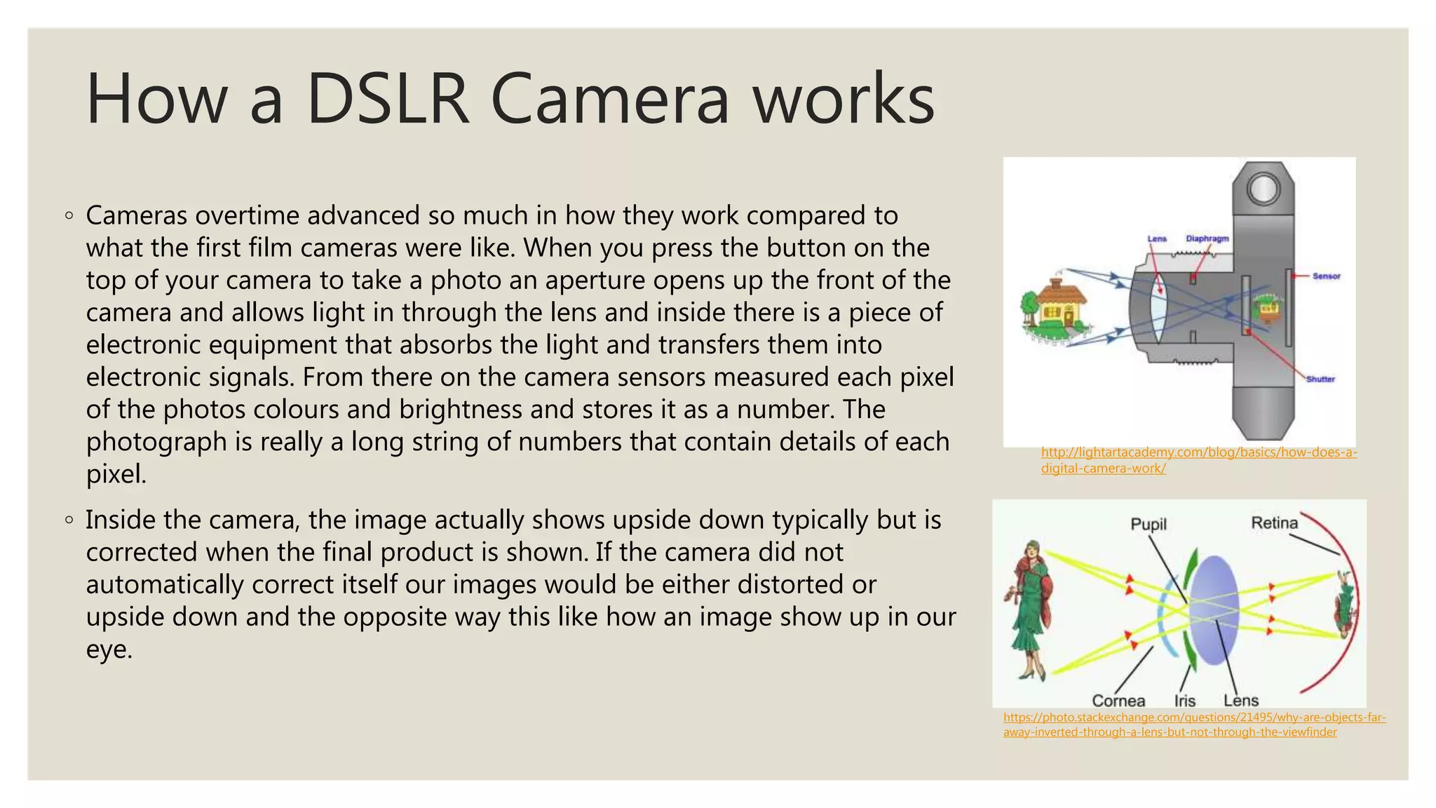 How a DSLR Camera works
◦ Cameras overtime advanced so much in how they work compared to
what the first film cameras were like. When you press the button on the
top of your camera to take a photo an aperture opens up the front of the
camera and allows light in through the lens and inside there is a piece of
electronic equipment that absorbs the light and transfers them into
electronic signals. From there on the camera sensors measured each pixel
of the photos colours and brightness and stores it as a number. The
photograph is really a long string of numbers that contain details of each
pixel.
◦ Inside the camera, the image actually shows upside down typically but is
corrected when the final product is shown. If the camera did not
automatically correct itself our images would be either distorted or
upside down and the opposite way this like how an image show up in our
eye.
http://lightartacademy.com/blog/basics/how-does-a-
digital-camera-work/
https://photo.stackexchange.com/questions/21495/why-are-objects-far-
away-inverted-through-a-lens-but-not-through-the-viewfinder
 